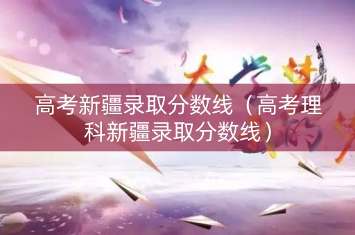 高考新疆录取分数线（高考理科新疆录取分数线）