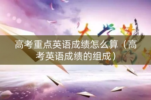 高考重点英语成绩怎么算（高考英语成绩的组成）