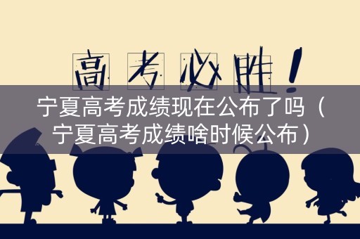 宁夏高考成绩现在公布了吗（宁夏高考成绩啥时候公布）