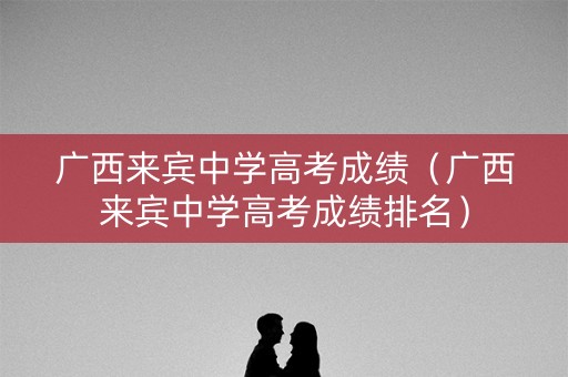 广西来宾中学高考成绩（广西来宾中学高考成绩排名）