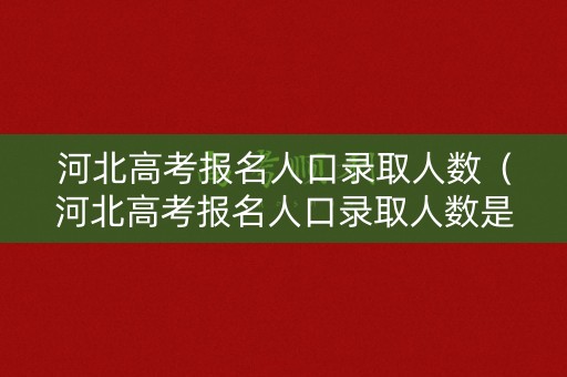 河北高考报名人口录取人数（河北高考报名人口录取人数是多少）