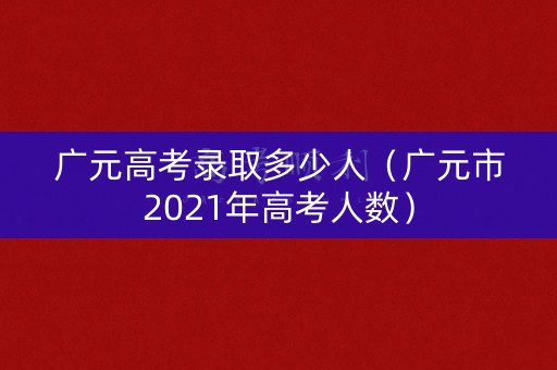 广元高考录取多少人（广元市2021年高考人数）