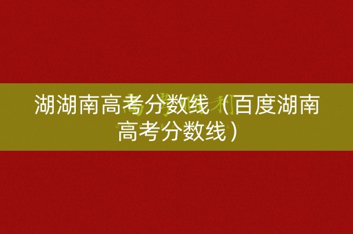 湖湖南高考分数线（百度湖南高考分数线）