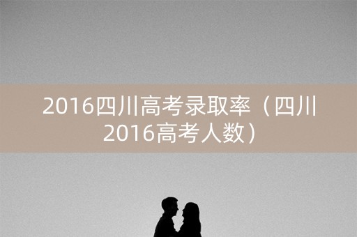 2016四川高考录取率（四川2016高考人数）