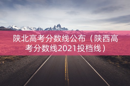 陕北高考分数线公布（陕西高考分数线2021投档线）