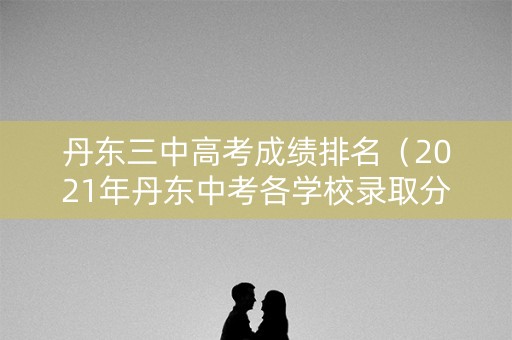 丹东三中高考成绩排名（2021年丹东中考各学校录取分数线）