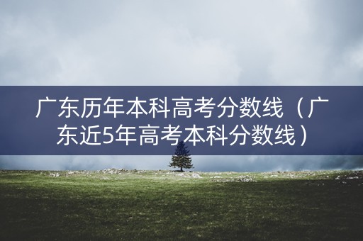 广东历年本科高考分数线（广东近5年高考本科分数线）