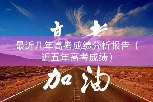 最近几年高考成绩分析报告（近五年高考成绩）
