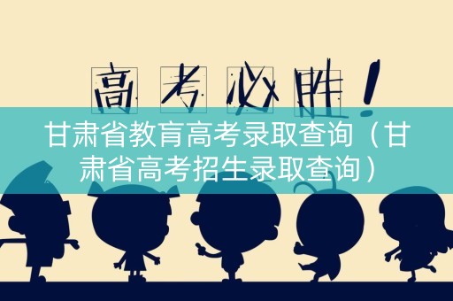 甘肃省教肓高考录取查询（甘肃省高考招生录取查询）