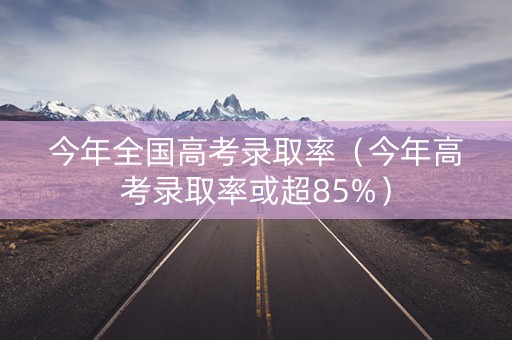 今年全国高考录取率（今年高考录取率或超85%）