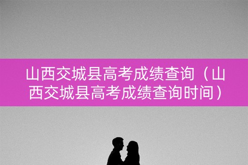 山西交城县高考成绩查询（山西交城县高考成绩查询时间）