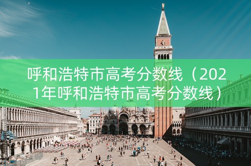 呼和浩特市高考分数线（2021年呼和浩特市高考分数线）