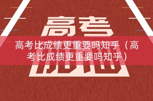 高考比成绩更重要吗知乎（高考比成绩更重要吗知乎）