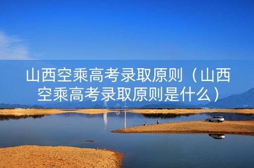 山西空乘高考录取原则（山西空乘高考录取原则是什么）