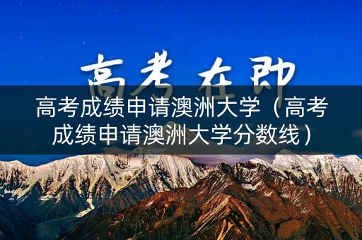 高考成绩申请澳洲大学（高考成绩申请澳洲大学分数线）