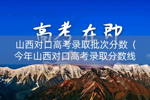 山西对口高考录取批次分数（今年山西对口高考录取分数线）