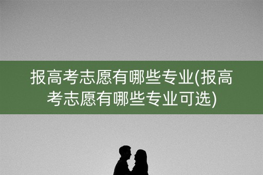 报高考志愿有哪些专业(报高考志愿有哪些专业可选)