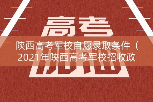 陕西高考军校自愿录取条件（2021年陕西高考军校招收政策）