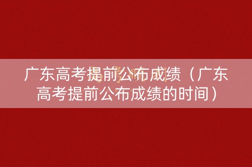 广东高考提前公布成绩（广东高考提前公布成绩的时间）