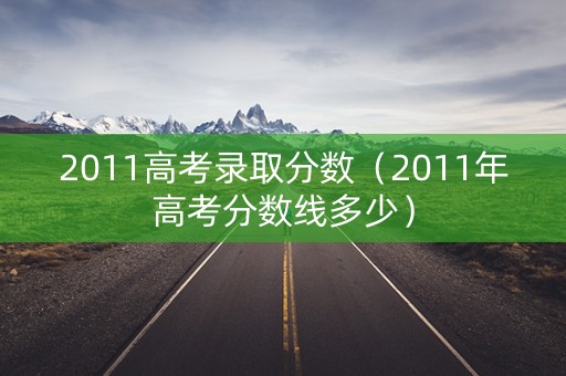 2011高考录取分数（2011年高考分数线多少）