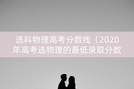 选科物理高考分数线（2020年高考选物理的最低录取分数线）