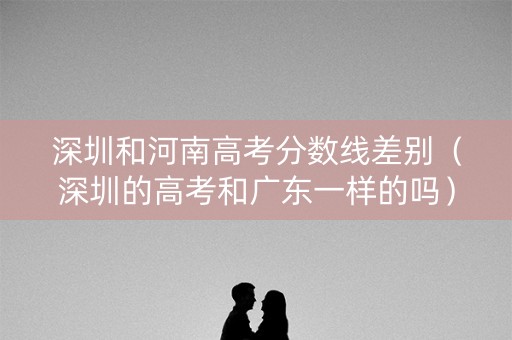 深圳和河南高考分数线差别（深圳的高考和广东一样的吗）