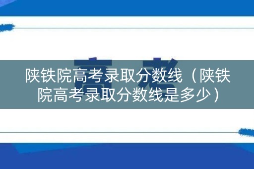 陕铁院高考录取分数线（陕铁院高考录取分数线是多少）