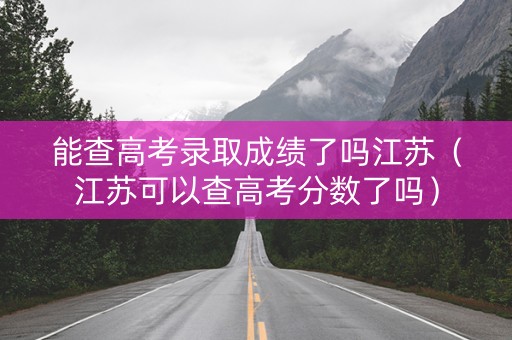 能查高考录取成绩了吗江苏（江苏可以查高考分数了吗）