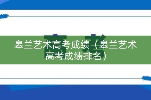 皋兰艺术高考成绩（皋兰艺术高考成绩排名）