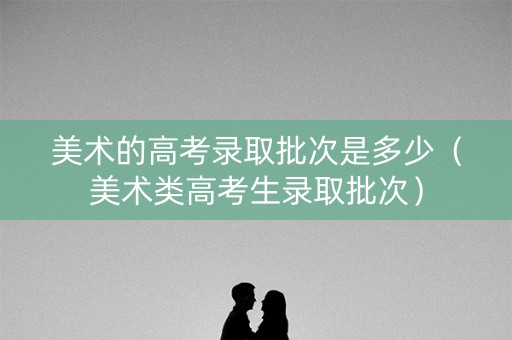 美术的高考录取批次是多少（美术类高考生录取批次）