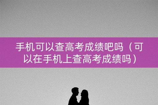 手机可以查高考成绩吧吗（可以在手机上查高考成绩吗）