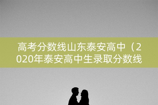 详细阅读:高考分数线山东泰安高中(2020年泰安高中生录取分数线) 高考分数线山东泰安高中(2020年泰安高中生录取分数线)