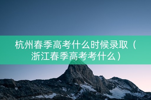 杭州春季高考什么时候录取（浙江春季高考考什么）