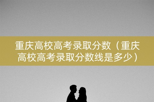 重庆高校高考录取分数（重庆高校高考录取分数线是多少）