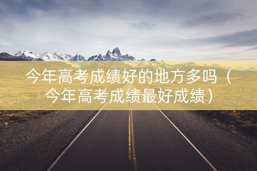 今年高考成绩好的地方多吗（今年高考成绩最好成绩）