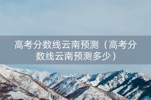 高考分数线云南预测（高考分数线云南预测多少）