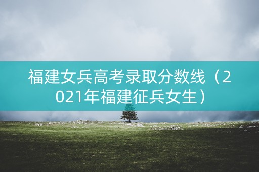 福建女兵高考录取分数线（2021年福建征兵女生）