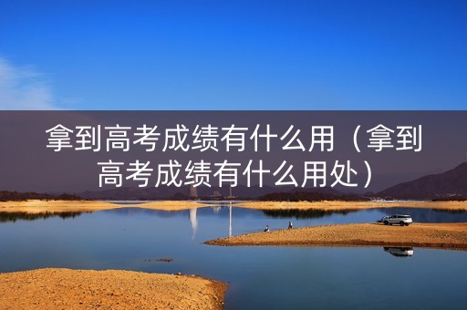 拿到高考成绩有什么用（拿到高考成绩有什么用处）