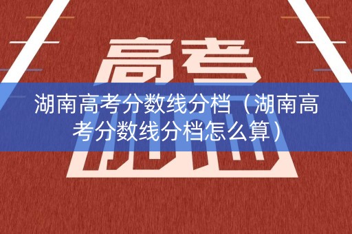 湖南高考分数线分档（湖南高考分数线分档怎么算）