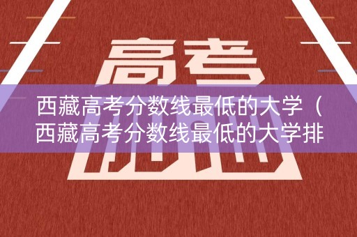 西藏高考分数线最低的大学（西藏高考分数线最低的大学排名）