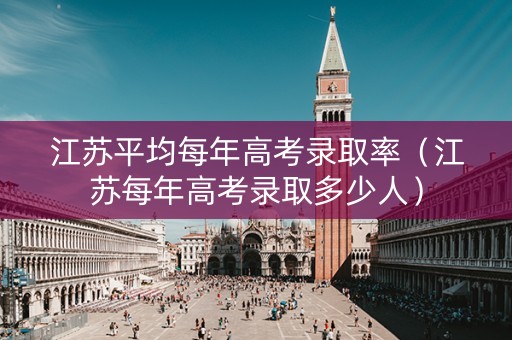 江苏平均每年高考录取率（江苏每年高考录取多少人）