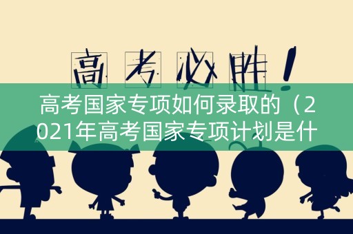 高考国家专项如何录取的（2021年高考国家专项计划是什么意思）