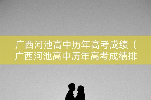 广西河池高中历年高考成绩（广西河池高中历年高考成绩排名）