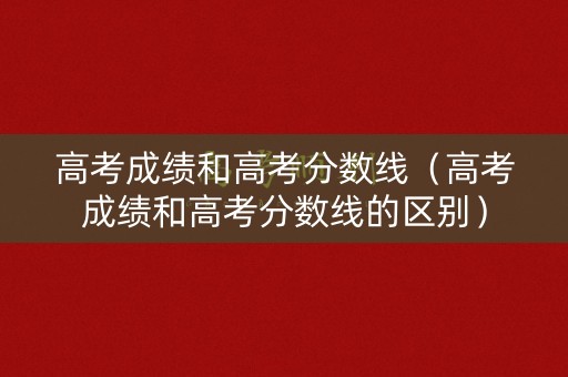 高考成绩和高考分数线（高考成绩和高考分数线的区别）