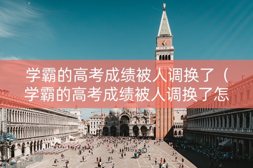 学霸的高考成绩被人调换了（学霸的高考成绩被人调换了怎么办）