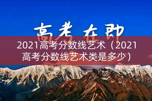 2021高考分数线艺术（2021高考分数线艺术类是多少）