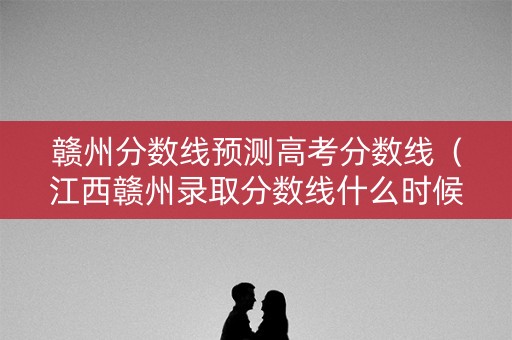 赣州分数线预测高考分数线（江西赣州录取分数线什么时候公布）