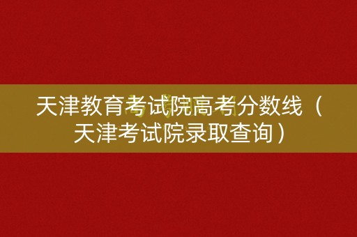 天津教育考试院高考分数线（天津考试院录取查询）