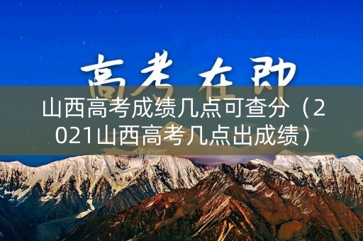 山西高考成绩几点可查分（2021山西高考几点出成绩）
