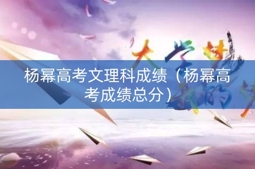 杨幂高考文理科成绩（杨幂高考成绩总分）